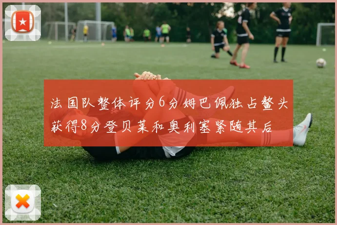 法国队整体评分6分姆巴佩独占鳌头获得8分登贝莱和奥利塞紧随其后