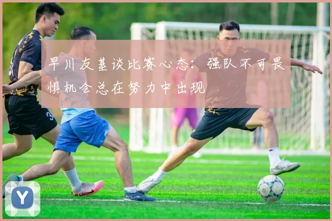 早川友基谈比赛心态：强队不可畏惧机会总在努力中出现