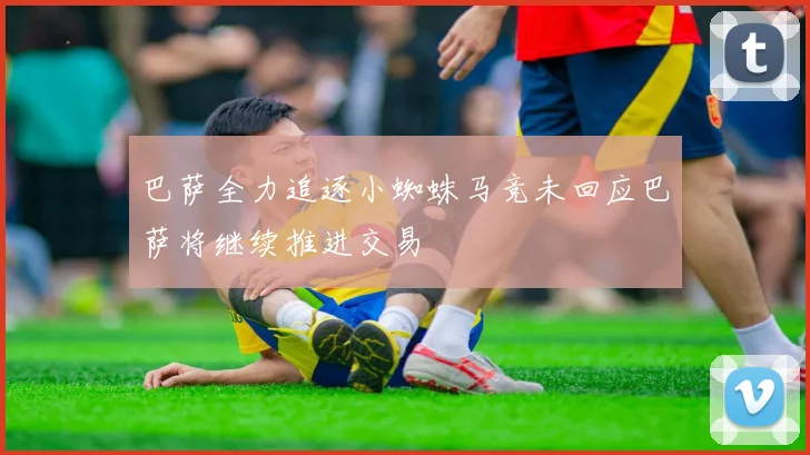 巴萨全力追逐小蜘蛛马竞未回应巴萨将继续推进交易