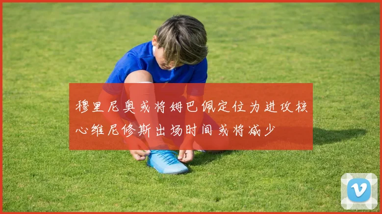 穆里尼奥或将姆巴佩定位为进攻核心维尼修斯出场时间或将减少