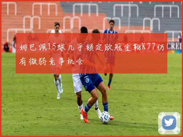 姆巴佩15球几乎锁定欧冠金靴K77仍有微弱竞争机会