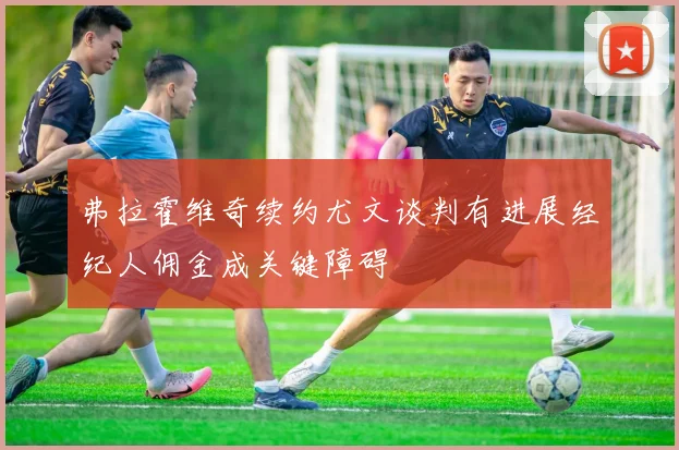 弗拉霍维奇续约尤文谈判有进展经纪人佣金成关键障碍