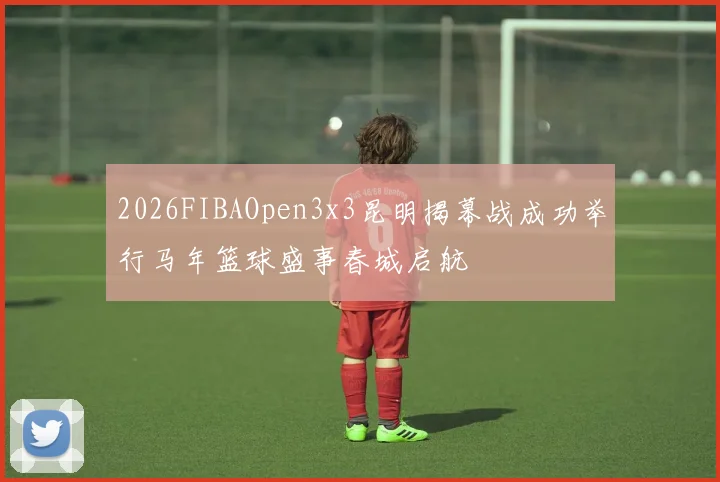 2026FIBAOpen3x3昆明揭幕战成功举行马年篮球盛事春城启航