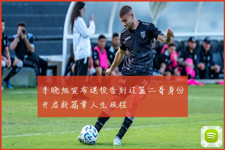 李晓旭宣布退役告别辽篮二哥身份开启新篇章人生旅程