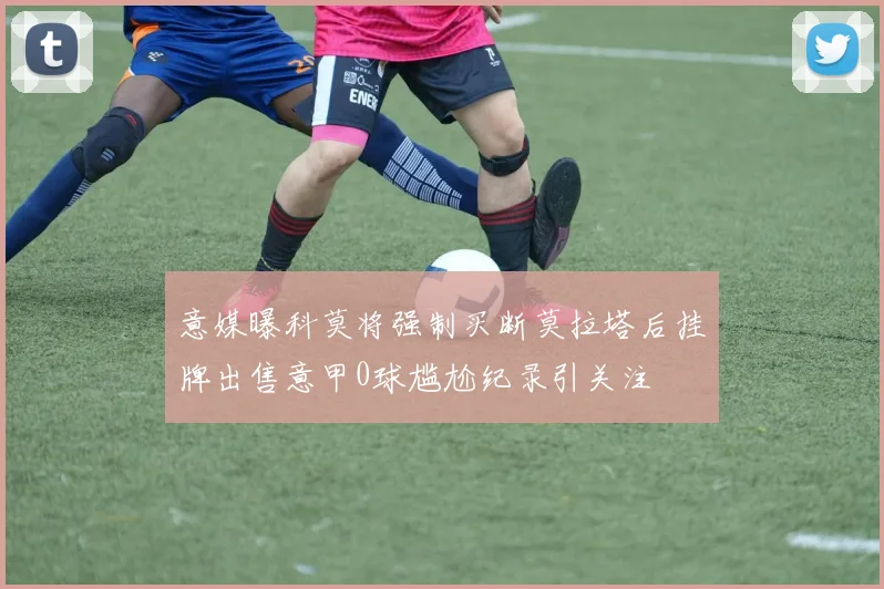 意媒曝科莫将强制买断莫拉塔后挂牌出售意甲0球尴尬纪录引关注