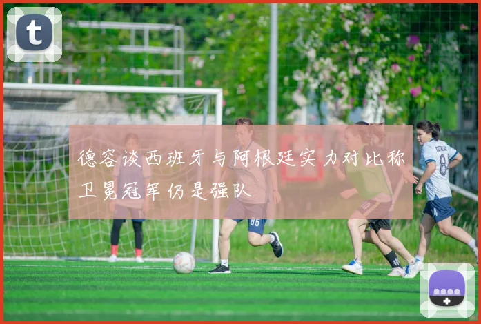 德容谈西班牙与阿根廷实力对比称卫冕冠军仍是强队